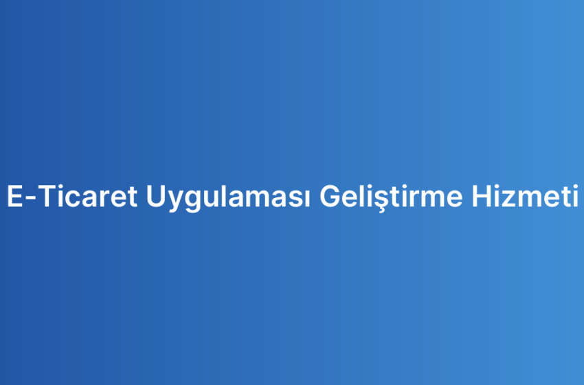 E-Ticaret Uygulaması Geliştirme Hizmeti
