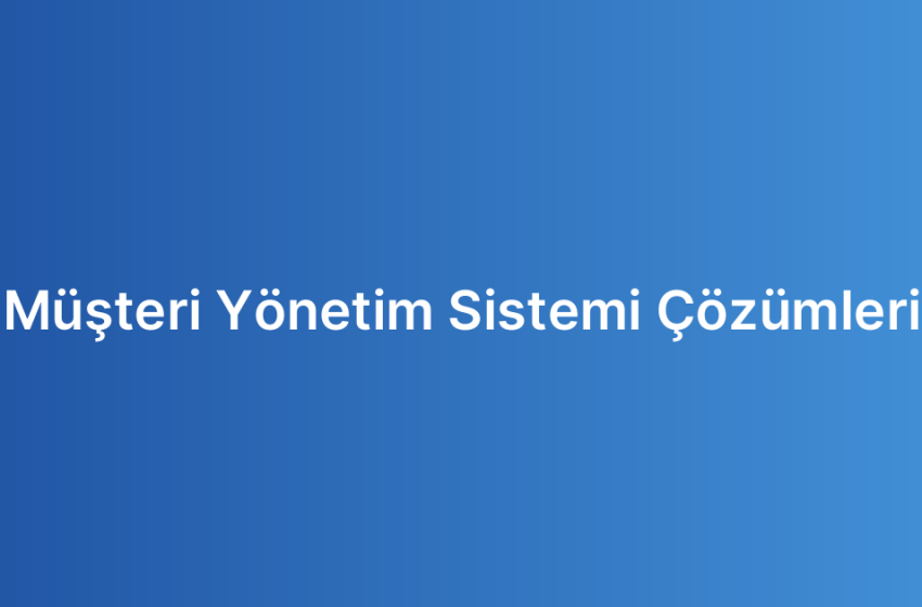 Müşteri Yönetim Sistemi Çözümleri