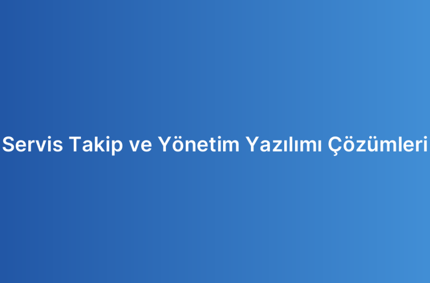 Servis Takip ve Yönetim Yazılımı Çözümleri