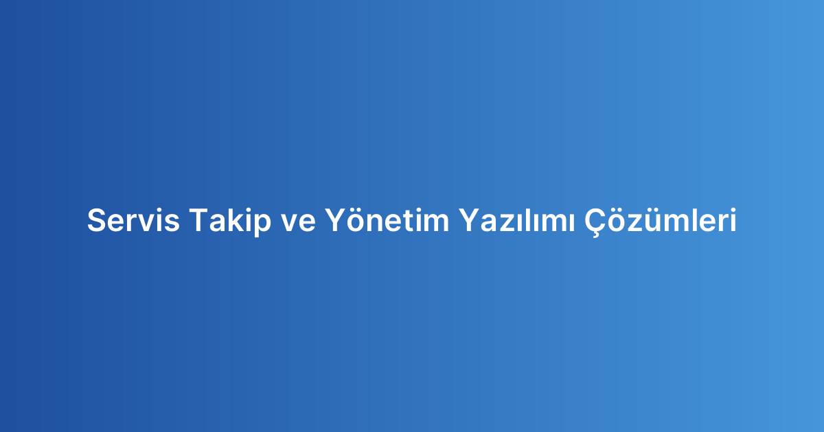 Servis Takip ve Yönetim Yazılımı Çözümleri