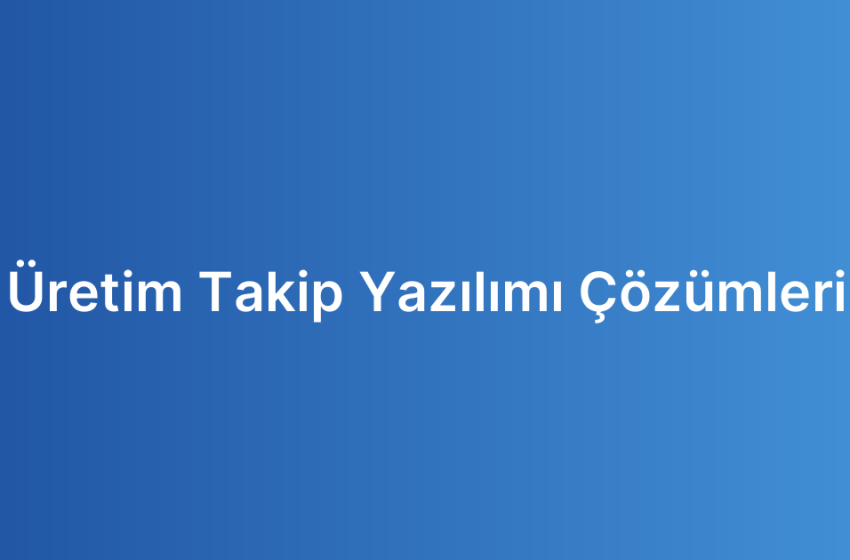 Üretim Takip Yazılımı Çözümleri