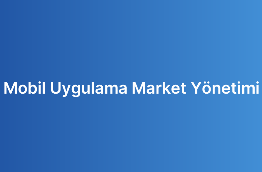 Mobil Uygulama Market Yönetimi
