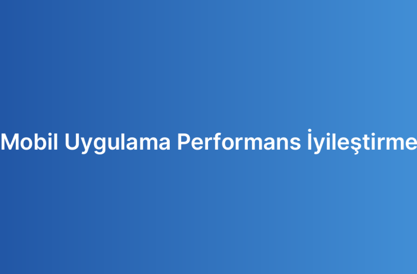 Mobil Uygulama Performans İyileştirme