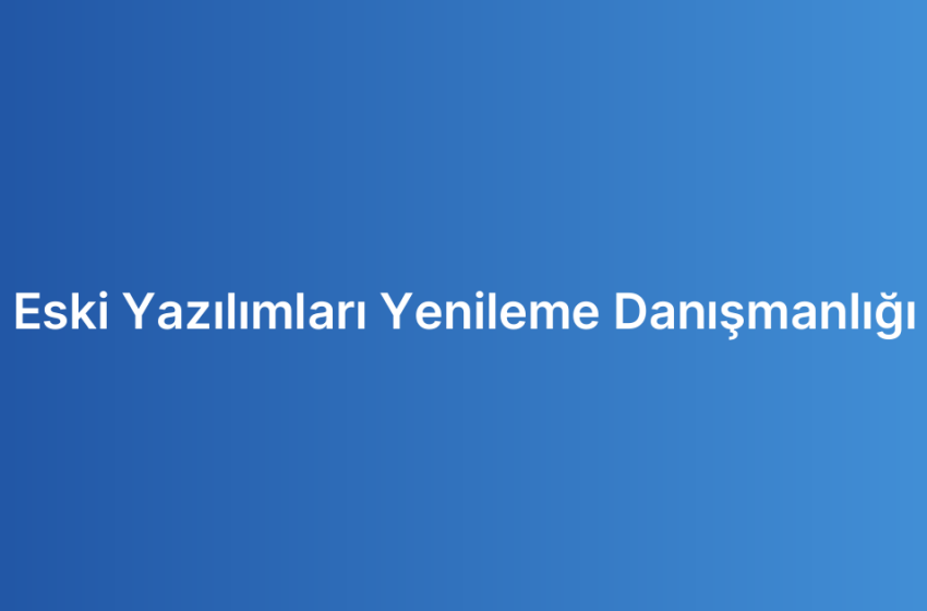 Eski Yazılımları Yenileme Danışmanlığı