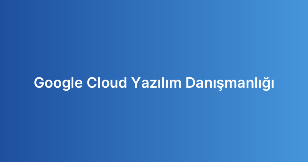 Google Cloud Yazılım Danışmanlığı