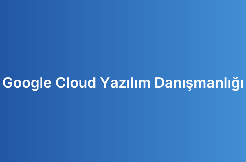 Google Cloud Yazılım Danışmanlığı