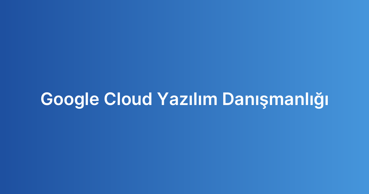 Google Cloud Yazılım Danışmanlığı
