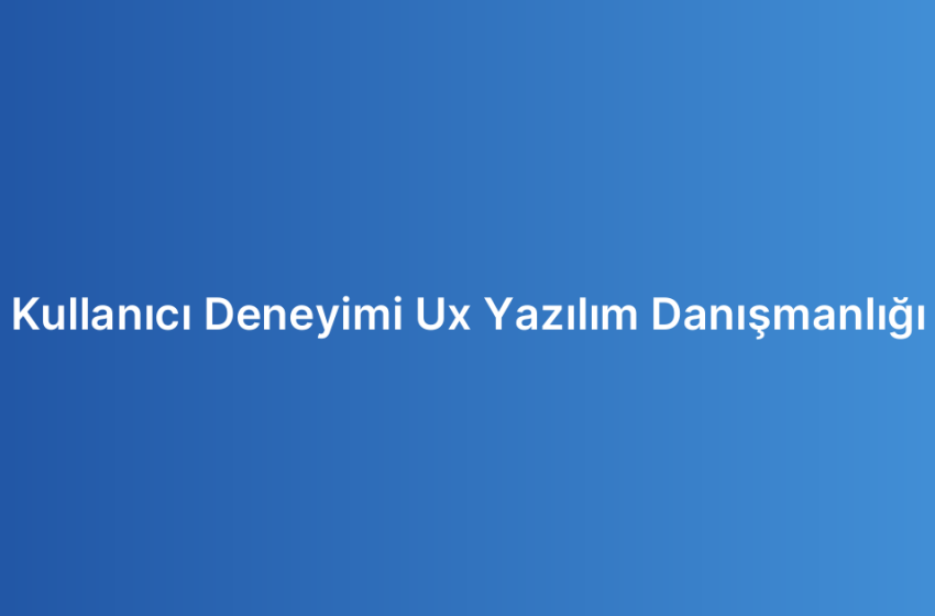 Kullanıcı Deneyimi Ux Yazılım Danışmanlığı