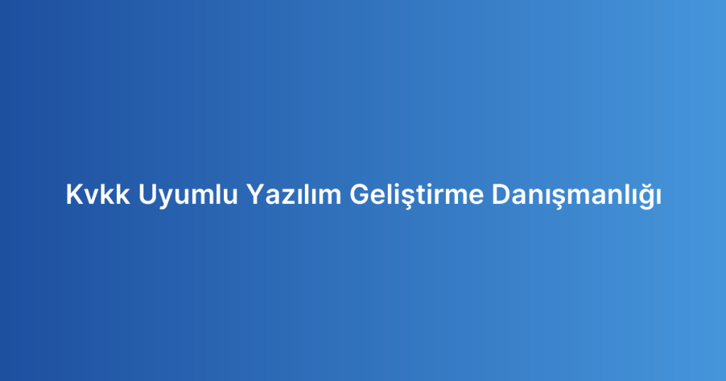 Kvkk Uyumlu Yazılım Geliştirme Danışmanlığı