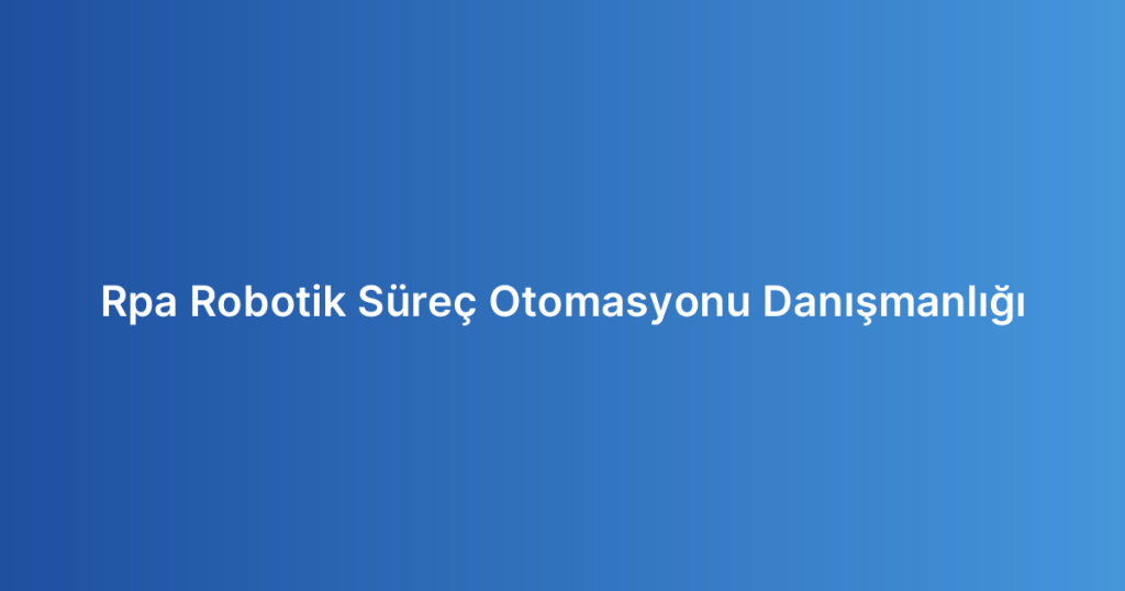 Rpa Robotik Süreç Otomasyonu Danışmanlığı