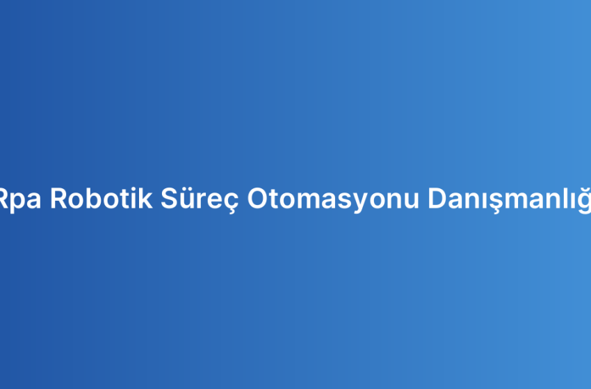 Rpa Robotik Süreç Otomasyonu Danışmanlığı