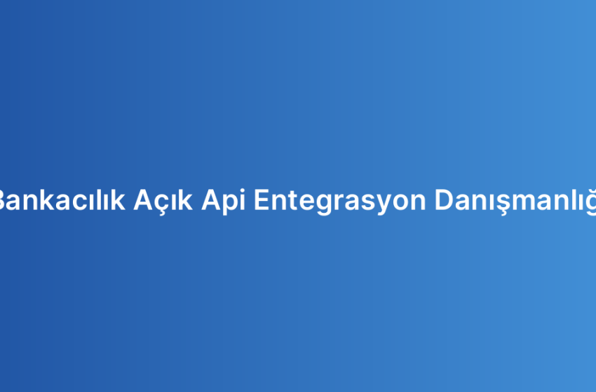 Bankacılık Açık Api Entegrasyon Danışmanlığı