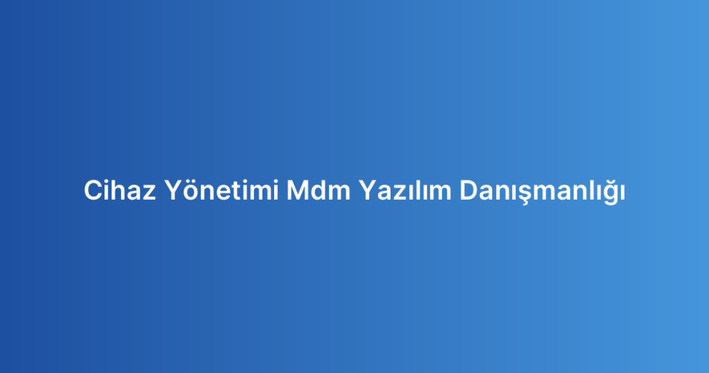 Cihaz Yönetimi Mdm Yazılım Danışmanlığı