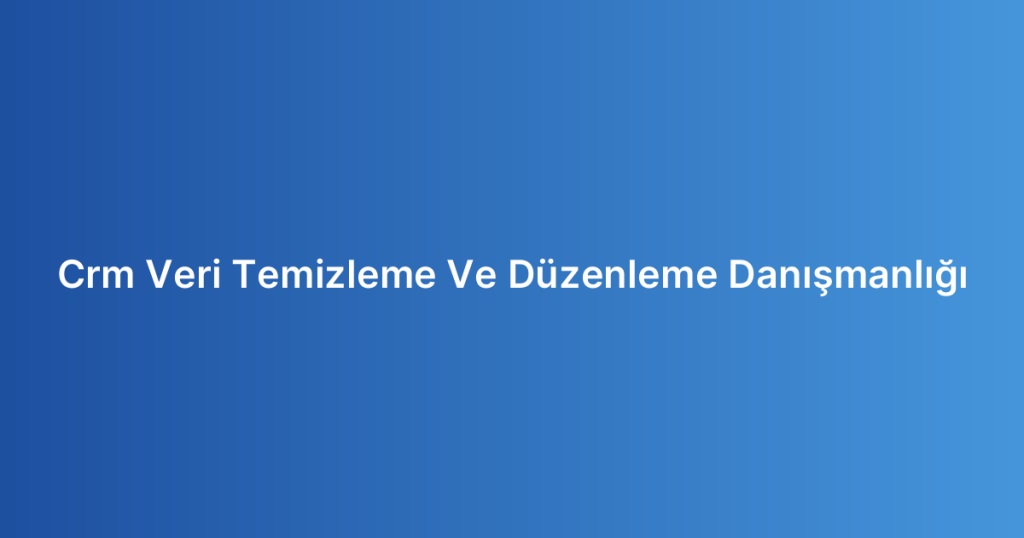 Crm Veri Temizleme Ve Düzenleme Danışmanlığı