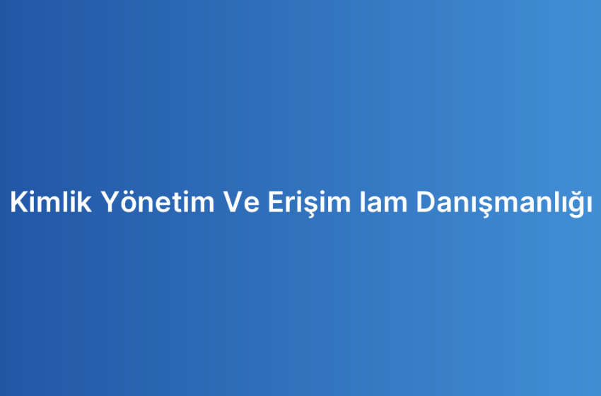 Kimlik Yönetim Ve Erişim Iam Danışmanlığı