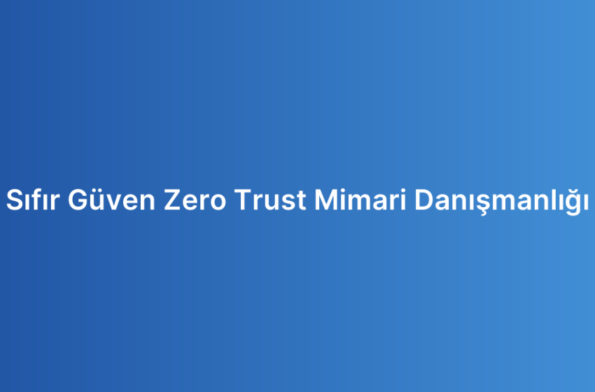 Sıfır Güven Zero Trust Mimari Danışmanlığı