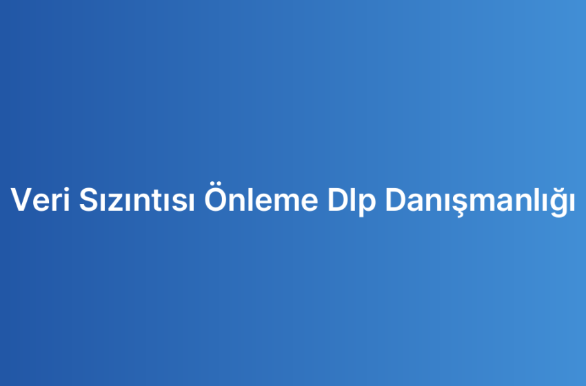 Veri Sızıntısı Önleme Dlp Danışmanlığı